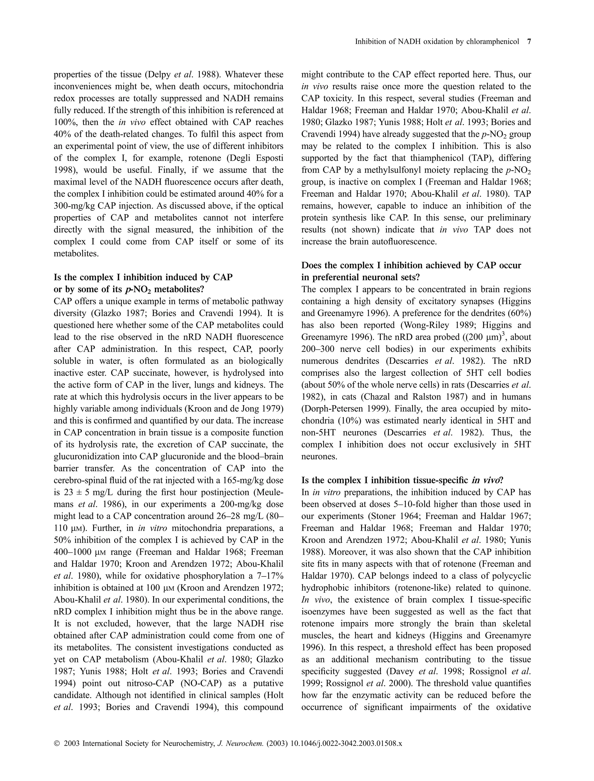Inhibition of NADH oxidation by chloramphenicol 7



properties of the tissue (Delpy et al. 1988). Whatever these            might contribute to the CAP effect reported here. Thus, our
inconveniences might be, when death occurs, mitochondria                in vivo results raise once more the question related to the
redox processes are totally suppressed and NADH remains                 CAP toxicity. In this respect, several studies (Freeman and
fully reduced. If the strength of this inhibition is referenced at      Haldar 1968; Freeman and Haldar 1970; Abou-Khalil et al.
100%, then the in vivo effect obtained with CAP reaches                 1980; Glazko 1987; Yunis 1988; Holt et al. 1993; Bories and
40% of the death-related changes. To fulﬁl this aspect from             Cravendi 1994) have already suggested that the p-NO2 group
an experimental point of view, the use of different inhibitors          may be related to the complex I inhibition. This is also
of the complex I, for example, rotenone (Degli Esposti                  supported by the fact that thiamphenicol (TAP), differing
1998), would be useful. Finally, if we assume that the                  from CAP by a methylsulfonyl moiety replacing the p-NO2
maximal level of the NADH ﬂuorescence occurs after death,               group, is inactive on complex I (Freeman and Haldar 1968;
the complex I inhibition could be estimated around 40% for a            Freeman and Haldar 1970; Abou-Khalil et al. 1980). TAP
300-mg/kg CAP injection. As discussed above, if the optical             remains, however, capable to induce an inhibition of the
properties of CAP and metabolites cannot not interfere                  protein synthesis like CAP. In this sense, our preliminary
directly with the signal measured, the inhibition of the                results (not shown) indicate that in vivo TAP does not
complex I could come from CAP itself or some of its                     increase the brain autoﬂuorescence.
metabolites.
                                                                        Does the complex I inhibition achieved by CAP occur
Is the complex I inhibition induced by CAP                              in preferential neuronal sets?
or by some of its p-NO2 metabolites?                                    The complex I appears to be concentrated in brain regions
CAP offers a unique example in terms of metabolic pathway               containing a high density of excitatory synapses (Higgins
diversity (Glazko 1987; Bories and Cravendi 1994). It is                and Greenamyre 1996). A preference for the dendrites (60%)
questioned here whether some of the CAP metabolites could               has also been reported (Wong-Riley 1989; Higgins and
lead to the rise observed in the nRD NADH ﬂuorescence                   Greenamyre 1996). The nRD area probed ((200 lm)3, about
after CAP administration. In this respect, CAP, poorly                  200–300 nerve cell bodies) in our experiments exhibits
soluble in water, is often formulated as an biologically                numerous dendrites (Descarries et al. 1982). The nRD
inactive ester. CAP succinate, however, is hydrolysed into              comprises also the largest collection of 5HT cell bodies
the active form of CAP in the liver, lungs and kidneys. The             (about 50% of the whole nerve cells) in rats (Descarries et al.
rate at which this hydrolysis occurs in the liver appears to be         1982), in cats (Chazal and Ralston 1987) and in humans
highly variable among individuals (Kroon and de Jong 1979)              (Dorph-Petersen 1999). Finally, the area occupied by mito-
and this is conﬁrmed and quantiﬁed by our data. The increase            chondria (10%) was estimated nearly identical in 5HT and
in CAP concentration in brain tissue is a composite function            non-5HT neurones (Descarries et al. 1982). Thus, the
of its hydrolysis rate, the excretion of CAP succinate, the             complex I inhibition does not occur exclusively in 5HT
glucuronidization into CAP glucuronide and the blood–brain              neurones.
barrier transfer. As the concentration of CAP into the
cerebro-spinal ﬂuid of the rat injected with a 165-mg/kg dose           Is the complex I inhibition tissue-speciﬁc in vivo?
is 23 ± 5 mg/L during the ﬁrst hour postinjection (Meule-               In in vitro preparations, the inhibition induced by CAP has
mans et al. 1986), in our experiments a 200-mg/kg dose                  been observed at doses 5–10-fold higher than those used in
might lead to a CAP concentration around 26–28 mg/L (80–                our experiments (Stoner 1964; Freeman and Haldar 1967;
110 lM). Further, in in vitro mitochondria preparations, a              Freeman and Haldar 1968; Freeman and Haldar 1970;
50% inhibition of the complex I is achieved by CAP in the               Kroon and Arendzen 1972; Abou-Khalil et al. 1980; Yunis
400–1000 lM range (Freeman and Haldar 1968; Freeman                     1988). Moreover, it was also shown that the CAP inhibition
and Haldar 1970; Kroon and Arendzen 1972; Abou-Khalil                   site ﬁts in many aspects with that of rotenone (Freeman and
et al. 1980), while for oxidative phosphorylation a 7–17%               Haldar 1970). CAP belongs indeed to a class of polycyclic
inhibition is obtained at 100 lM (Kroon and Arendzen 1972;              hydrophobic inhibitors (rotenone-like) related to quinone.
Abou-Khalil et al. 1980). In our experimental conditions, the           In vivo, the existence of brain complex I tissue-speciﬁc
nRD complex I inhibition might thus be in the above range.              isoenzymes have been suggested as well as the fact that
It is not excluded, however, that the large NADH rise                   rotenone impairs more strongly the brain than skeletal
obtained after CAP administration could come from one of                muscles, the heart and kidneys (Higgins and Greenamyre
its metabolites. The consistent investigations conducted as             1996). In this respect, a threshold effect has been proposed
yet on CAP metabolism (Abou-Khalil et al. 1980; Glazko                  as an additional mechanism contributing to the tissue
1987; Yunis 1988; Holt et al. 1993; Bories and Cravendi                 speciﬁcity suggested (Davey et al. 1998; Rossignol et al.
1994) point out nitroso-CAP (NO-CAP) as a putative                      1999; Rossignol et al. 2000). The threshold value quantiﬁes
candidate. Although not identiﬁed in clinical samples (Holt             how far the enzymatic activity can be reduced before the
et al. 1993; Bories and Cravendi 1994), this compound                   occurrence of signiﬁcant impairments of the oxidative


Ó 2003 International Society for Neurochemistry, J. Neurochem. (2003) 10.1046/j.0022-3042.2003.01508.x
 