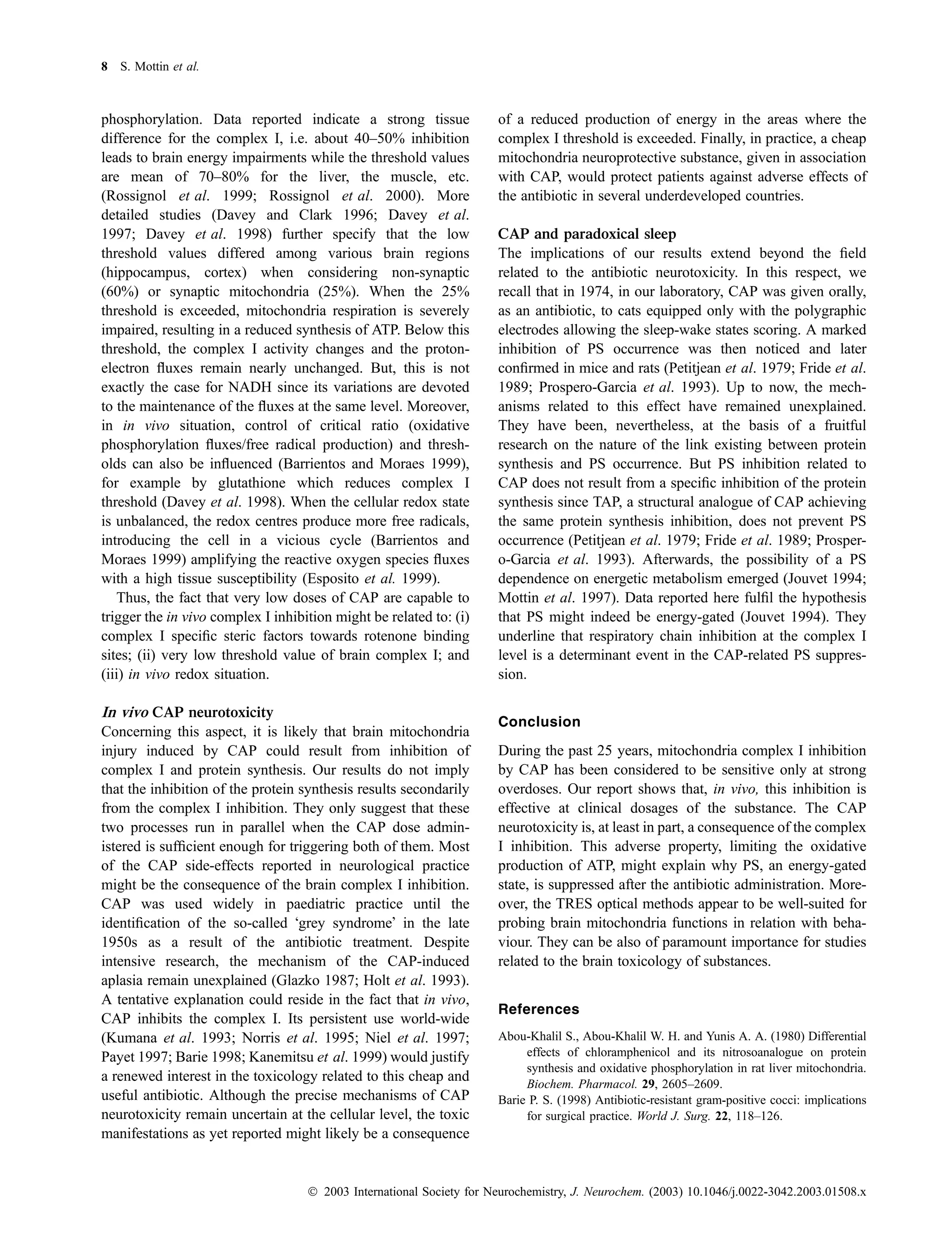 8 S. Mottin et al.



phosphorylation. Data reported indicate a strong tissue               of a reduced production of energy in the areas where the
difference for the complex I, i.e. about 40–50% inhibition            complex I threshold is exceeded. Finally, in practice, a cheap
leads to brain energy impairments while the threshold values          mitochondria neuroprotective substance, given in association
are mean of 70–80% for the liver, the muscle, etc.                    with CAP, would protect patients against adverse effects of
(Rossignol et al. 1999; Rossignol et al. 2000). More                  the antibiotic in several underdeveloped countries.
detailed studies (Davey and Clark 1996; Davey et al.
1997; Davey et al. 1998) further specify that the low                 CAP and paradoxical sleep
threshold values differed among various brain regions                 The implications of our results extend beyond the ﬁeld
(hippocampus, cortex) when considering non-synaptic                   related to the antibiotic neurotoxicity. In this respect, we
(60%) or synaptic mitochondria (25%). When the 25%                    recall that in 1974, in our laboratory, CAP was given orally,
threshold is exceeded, mitochondria respiration is severely           as an antibiotic, to cats equipped only with the polygraphic
impaired, resulting in a reduced synthesis of ATP. Below this         electrodes allowing the sleep-wake states scoring. A marked
threshold, the complex I activity changes and the proton-             inhibition of PS occurrence was then noticed and later
electron ﬂuxes remain nearly unchanged. But, this is not              conﬁrmed in mice and rats (Petitjean et al. 1979; Fride et al.
exactly the case for NADH since its variations are devoted            1989; Prospero-Garcia et al. 1993). Up to now, the mech-
to the maintenance of the ﬂuxes at the same level. Moreover,          anisms related to this effect have remained unexplained.
in in vivo situation, control of critical ratio (oxidative            They have been, nevertheless, at the basis of a fruitful
phosphorylation ﬂuxes/free radical production) and thresh-            research on the nature of the link existing between protein
olds can also be inﬂuenced (Barrientos and Moraes 1999),              synthesis and PS occurrence. But PS inhibition related to
for example by glutathione which reduces complex I                    CAP does not result from a speciﬁc inhibition of the protein
threshold (Davey et al. 1998). When the cellular redox state          synthesis since TAP, a structural analogue of CAP achieving
is unbalanced, the redox centres produce more free radicals,          the same protein synthesis inhibition, does not prevent PS
introducing the cell in a vicious cycle (Barrientos and               occurrence (Petitjean et al. 1979; Fride et al. 1989; Prosper-
Moraes 1999) amplifying the reactive oxygen species ﬂuxes             o-Garcia et al. 1993). Afterwards, the possibility of a PS
with a high tissue susceptibility (Esposito et al. 1999).             dependence on energetic metabolism emerged (Jouvet 1994;
    Thus, the fact that very low doses of CAP are capable to          Mottin et al. 1997). Data reported here fulﬁl the hypothesis
trigger the in vivo complex I inhibition might be related to: (i)     that PS might indeed be energy-gated (Jouvet 1994). They
complex I speciﬁc steric factors towards rotenone binding             underline that respiratory chain inhibition at the complex I
sites; (ii) very low threshold value of brain complex I; and          level is a determinant event in the CAP-related PS suppres-
(iii) in vivo redox situation.                                        sion.

In vivo CAP neurotoxicity
                                                                      Conclusion
Concerning this aspect, it is likely that brain mitochondria
injury induced by CAP could result from inhibition of                 During the past 25 years, mitochondria complex I inhibition
complex I and protein synthesis. Our results do not imply             by CAP has been considered to be sensitive only at strong
that the inhibition of the protein synthesis results secondarily      overdoses. Our report shows that, in vivo, this inhibition is
from the complex I inhibition. They only suggest that these           effective at clinical dosages of the substance. The CAP
two processes run in parallel when the CAP dose admin-                neurotoxicity is, at least in part, a consequence of the complex
istered is sufﬁcient enough for triggering both of them. Most         I inhibition. This adverse property, limiting the oxidative
of the CAP side-effects reported in neurological practice             production of ATP, might explain why PS, an energy-gated
might be the consequence of the brain complex I inhibition.           state, is suppressed after the antibiotic administration. More-
CAP was used widely in paediatric practice until the                  over, the TRES optical methods appear to be well-suited for
identiﬁcation of the so-called Ôgrey syndromeÕ in the late            probing brain mitochondria functions in relation with beha-
1950s as a result of the antibiotic treatment. Despite                viour. They can be also of paramount importance for studies
intensive research, the mechanism of the CAP-induced                  related to the brain toxicology of substances.
aplasia remain unexplained (Glazko 1987; Holt et al. 1993).
A tentative explanation could reside in the fact that in vivo,
                                                                      References
CAP inhibits the complex I. Its persistent use world-wide
(Kumana et al. 1993; Norris et al. 1995; Niel et al. 1997;            Abou-Khalil S., Abou-Khalil W. H. and Yunis A. A. (1980) Differential
Payet 1997; Barie 1998; Kanemitsu et al. 1999) would justify               effects of chloramphenicol and its nitrosoanalogue on protein
                                                                           synthesis and oxidative phosphorylation in rat liver mitochondria.
a renewed interest in the toxicology related to this cheap and             Biochem. Pharmacol. 29, 2605–2609.
useful antibiotic. Although the precise mechanisms of CAP             Barie P. S. (1998) Antibiotic-resistant gram-positive cocci: implications
neurotoxicity remain uncertain at the cellular level, the toxic            for surgical practice. World J. Surg. 22, 118–126.
manifestations as yet reported might likely be a consequence


                                    Ó 2003 International Society for Neurochemistry, J. Neurochem. (2003) 10.1046/j.0022-3042.2003.01508.x
 