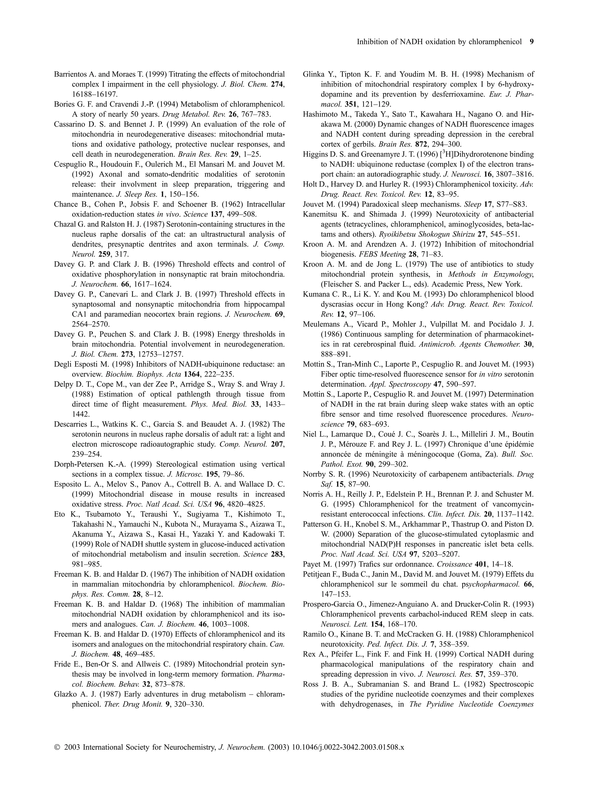 Inhibition of NADH oxidation by chloramphenicol 9



Barrientos A. and Moraes T. (1999) Titrating the effects of mitochondrial     Glinka Y., Tipton K. F. and Youdim M. B. H. (1998) Mechanism of
      complex I impairment in the cell physiology. J. Biol. Chem. 274,              inhibition of mitochondrial respiratory complex I by 6-hydroxy-
      16188–16197.                                                                  dopamine and its prevention by desferrioxamine. Eur. J. Phar-
Bories G. F. and Cravendi J.-P. (1994) Metabolism of chloramphenicol.               macol. 351, 121–129.
      A story of nearly 50 years. Drug Metabol. Rev. 26, 767–783.             Hashimoto M., Takeda Y., Sato T., Kawahara H., Nagano O. and Hir-
Cassarino D. S. and Bennet J. P. (1999) An evaluation of the role of                akawa M. (2000) Dynamic changes of NADH ﬂuorescence images
      mitochondria in neurodegenerative diseases: mitochondrial muta-               and NADH content during spreading depression in the cerebral
      tions and oxidative pathology, protective nuclear responses, and              cortex of gerbils. Brain Res. 872, 294–300.
      cell death in neurodegeneration. Brain Res. Rev. 29, 1–25.              Higgins D. S. and Greenamyre J. T. (1996) [3H]Dihydrorotenone binding
Cespuglio R., Houdouin F., Oulerich M., El Mansari M. and Jouvet M.                 to NADH: ubiquinone reductase (complex I) of the electron trans-
      (1992) Axonal and somato-dendritic modalities of serotonin                    port chain: an autoradiographic study. J. Neurosci. 16, 3807–3816.
      release: their involvment in sleep preparation, triggering and          Holt D., Harvey D. and Hurley R. (1993) Chloramphenicol toxicity. Adv.
      maintenance. J. Sleep Res. 1, 150–156.                                        Drug. React. Rev. Toxicol. Rev. 12, 83–95.
Chance B., Cohen P., Jobsis F. and Schoener B. (1962) Intracellular           Jouvet M. (1994) Paradoxical sleep mechanisms. Sleep 17, S77–S83.
      oxidation-reduction states in vivo. Science 137, 499–508.               Kanemitsu K. and Shimada J. (1999) Neurotoxicity of antibacterial
Chazal G. and Ralston H. J. (1987) Serotonin-containing structures in the           agents (tetracyclines, chloramphenicol, aminoglycosides, beta-lac-
      nucleus raphe dorsalis of the cat: an ultrastructural analysis of             tams and others). Ryoikibetsu Shokogun Shirizu 27, 545–551.
      dendrites, presynaptic dentrites and axon terminals. J. Comp.           Kroon A. M. and Arendzen A. J. (1972) Inhibition of mitochondrial
      Neurol. 259, 317.                                                             biogenesis. FEBS Meeting 28, 71–83.
Davey G. P. and Clark J. B. (1996) Threshold effects and control of           Kroon A. M. and de Jong L. (1979) The use of antibiotics to study
      oxidative phosphorylation in nonsynaptic rat brain mitochondria.              mitochondrial protein synthesis, in Methods in Enzymology,
      J. Neurochem. 66, 1617–1624.                                                  (Fleischer S. and Packer L., eds). Academic Press, New York.
Davey G. P., Canevari L. and Clark J. B. (1997) Threshold effects in          Kumana C. R., Li K. Y. and Kou M. (1993) Do chloramphenicol blood
      synaptosomal and nonsynaptic mitochondria from hippocampal                    dyscrasias occur in Hong Kong? Adv. Drug. React. Rev. Toxicol.
      CA1 and paramedian neocortex brain regions. J. Neurochem. 69,                 Rev. 12, 97–106.
      2564–2570.                                                              Meulemans A., Vicard P., Mohler J., Vulpillat M. and Pocidalo J. J.
Davey G. P., Peuchen S. and Clark J. B. (1998) Energy thresholds in                 (1986) Continuous sampling for determination of pharmacokinet-
      brain mitochondria. Potential involvement in neurodegeneration.               ics in rat cerebrospinal ﬂuid. Antimicrob. Agents Chemother. 30,
      J. Biol. Chem. 273, 12753–12757.                                              888–891.
Degli Esposti M. (1998) Inhibitors of NADH-ubiquinone reductase: an           Mottin S., Tran-Minh C., Laporte P., Cespuglio R. and Jouvet M. (1993)
      overview. Biochim. Biophys. Acta 1364, 222–235.                               Fiber optic time-resolved ﬂuorescence sensor for in vitro serotonin
Delpy D. T., Cope M., van der Zee P., Arridge S., Wray S. and Wray J.               determination. Appl. Spectroscopy 47, 590–597.
      (1988) Estimation of optical pathlength through tissue from             Mottin S., Laporte P., Cespuglio R. and Jouvet M. (1997) Determination
      direct time of ﬂight measurement. Phys. Med. Biol. 33, 1433–                  of NADH in the rat brain during sleep wake states with an optic
      1442.                                                                         ﬁbre sensor and time resolved ﬂuorescence procedures. Neuro-
Descarries L., Watkins K. C., Garcia S. and Beaudet A. J. (1982) The                science 79, 683–693.
      serotonin neurons in nucleus raphe dorsalis of adult rat: a light and   Niel L., Lamarque D., Coue J. C., Soares J. L., Milleliri J. M., Boutin
                                                                                                           ´             `
      electron microscope radioautographic study. Comp. Neurol. 207,                J. P., Merouze F. and Rey J. L. (1997) Chronique d’une epidemie
                                                                                             ´                                                  ´ ´
      239–254.                                                                      annoncee de meningite a meningocoque (Goma, Za). Bull. Soc.
                                                                                            ´        ´        ` ´
Dorph-Petersen K.-A. (1999) Stereological estimation using vertical                 Pathol. Exot. 90, 299–302.
      sections in a complex tissue. J. Microsc. 195, 79–86.                   Norrby S. R. (1996) Neurotoxicity of carbapenem antibacterials. Drug
Esposito L. A., Melov S., Panov A., Cottrell B. A. and Wallace D. C.                Saf. 15, 87–90.
      (1999) Mitochondrial disease in mouse results in increased              Norris A. H., Reilly J. P., Edelstein P. H., Brennan P. J. and Schuster M.
      oxidative stress. Proc. Natl Acad. Sci. USA 96, 4820–4825.                    G. (1995) Chloramphenicol for the treatment of vancomycin-
Eto K., Tsubamoto Y., Teraushi Y., Sugiyama T., Kishimoto T.,                       resistant enterococcal infections. Clin. Infect. Dis. 20, 1137–1142.
      Takahashi N., Yamauchi N., Kubota N., Murayama S., Aizawa T.,           Patterson G. H., Knobel S. M., Arkhammar P., Thastrup O. and Piston D.
      Akanuma Y., Aizawa S., Kasai H., Yazaki Y. and Kadowaki T.                    W. (2000) Separation of the glucose-stimulated cytoplasmic and
      (1999) Role of NADH shuttle system in glucose-induced activation              mitochondrial NAD(P)H responses in pancreatic islet beta cells.
      of mitochondrial metabolism and insulin secretion. Science 283,               Proc. Natl Acad. Sci. USA 97, 5203–5207.
      981–985.                                                                Payet M. (1997) Traﬁcs sur ordonnance. Croissance 401, 14–18.
Freeman K. B. and Haldar D. (1967) The inhibition of NADH oxidation           Petitjean F., Buda C., Janin M., David M. and Jouvet M. (1979) Effets du
      in mammalian mitochondria by chloramphenicol. Biochem. Bio-                   chloramphenicol sur le sommeil du chat. psychopharmacol. 66,
      phys. Res. Comm. 28, 8–12.                                                    147–153.
Freeman K. B. and Haldar D. (1968) The inhibition of mammalian                Prospero-Garcia O., Jimenez-Anguiano A. and Drucker-Colin R. (1993)
      mitochondrial NADH oxidation by chloramphenicol and its iso-                  Chloramphenicol prevents carbachol-induced REM sleep in cats.
      mers and analogues. Can. J. Biochem. 46, 1003–1008.                           Neurosci. Lett. 154, 168–170.
Freeman K. B. and Haldar D. (1970) Effects of chloramphenicol and its         Ramilo O., Kinane B. T. and McCracken G. H. (1988) Chloramphenicol
      isomers and analogues on the mitochondrial respiratory chain. Can.            neurotoxicity. Ped. Infect. Dis. J. 7, 358–359.
      J. Biochem. 48, 469–485.                                                Rex A., Pfeifer L., Fink F. and Fink H. (1999) Cortical NADH during
Fride E., Ben-Or S. and Allweis C. (1989) Mitochondrial protein syn-                pharmacological manipulations of the respiratory chain and
      thesis may be involved in long-term memory formation. Pharma-                 spreading depression in vivo. J. Neurosci. Res. 57, 359–370.
      col. Biochem. Behav. 32, 873–878.                                       Ross J. B. A., Subramanian S. and Brand L. (1982) Spectroscopic
Glazko A. J. (1987) Early adventures in drug metabolism – chloram-                  studies of the pyridine nucleotide coenzymes and their complexes
      phenicol. Ther. Drug Monit. 9, 320–330.                                       with dehydrogenases, in The Pyridine Nucleotide Coenzymes




Ó 2003 International Society for Neurochemistry, J. Neurochem. (2003) 10.1046/j.0022-3042.2003.01508.x
 