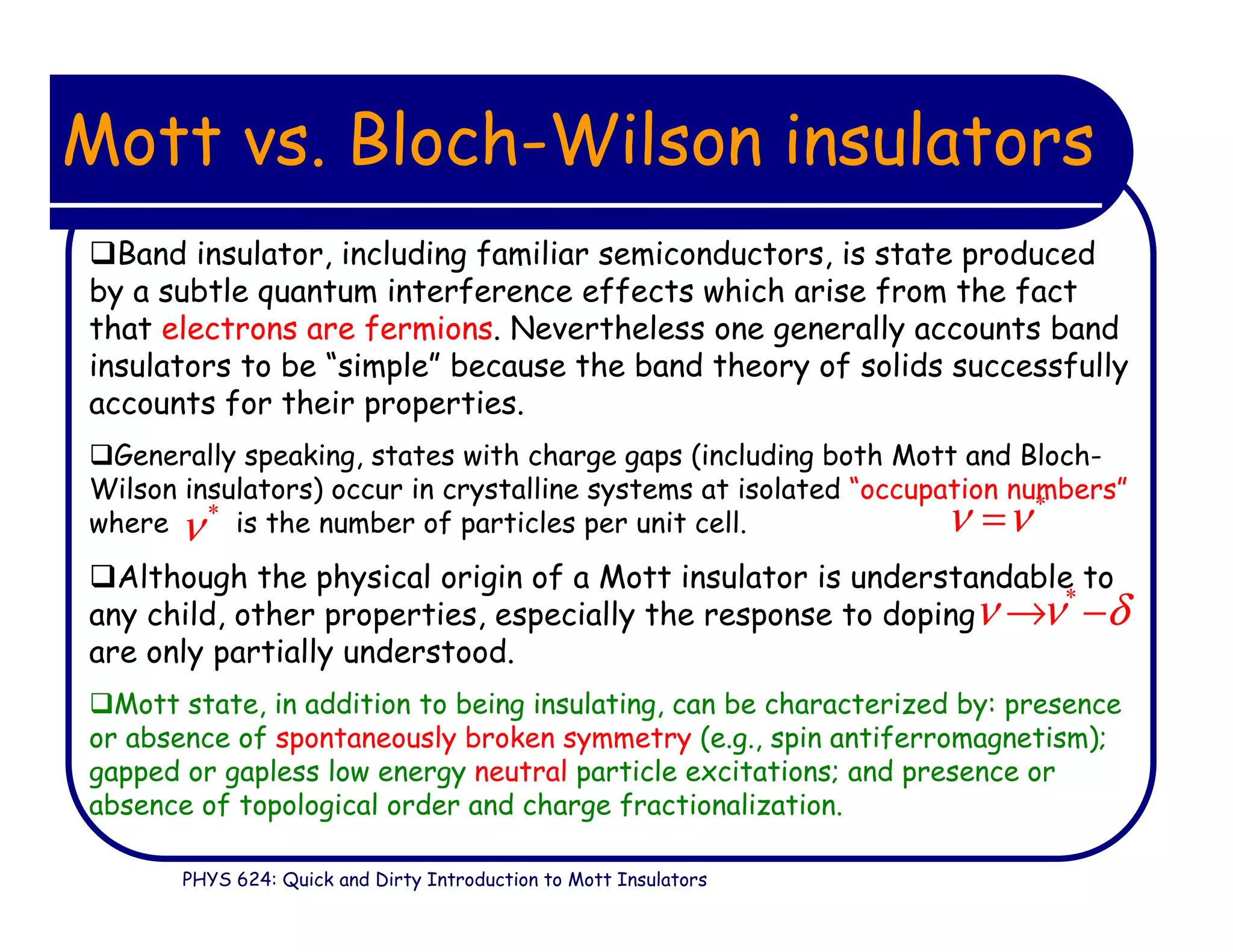 PHYS 624: Quick and Dirty Introduction to Mott Insulators
Mott vs. Bloch-Wilson insulators
Band insulator, including familiar semiconductors, is state produced
by a subtle quantum interference effects which arise from the fact
that electrons are fermions. Nevertheless one generally accounts band
insulators to be “simple” because the band theory of solids successfully
accounts for their properties.
Generally speaking, states with charge gaps (including both Mott and Bloch-
Wilson insulators) occur in crystalline systems at isolated “occupation numbers”
where is the number of particles per unit cell.
Although the physical origin of a Mott insulator is understandable to
any child, other properties, especially the response to doping
are only partially understood.
Mott state, in addition to being insulating, can be characterized by: presence
or absence of spontaneously broken symmetry (e.g., spin antiferromagnetism);
gapped or gapless low energy neutral particle excitations; and presence or
absence of topological order and charge fractionalization.
*
ν ν=*
ν
*
ν ν δ→ −
 