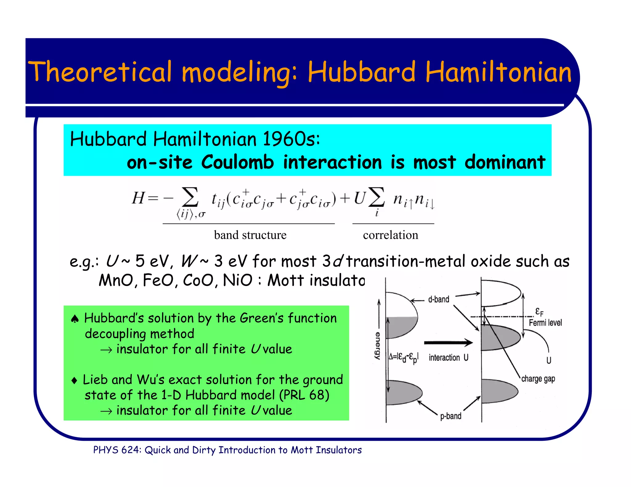PHYS 624: Quick and Dirty Introduction to Mott Insulators
Theoretical modeling: Hubbard Hamiltonian
Hubbard Hamiltonian 1960s:
on-site Coulomb interaction is most dominant
♠ Hubbard’s solution by the Green’s function
decoupling method
→ insulator for all finite U value
♦ Lieb and Wu’s exact solution for the ground
state of the 1-D Hubbard model (PRL 68)
→ insulator for all finite U value
e.g.: U ~ 5 eV, W ~ 3 eV for most 3d transition-metal oxide such as
MnO, FeO, CoO, NiO : Mott insulator
band structure correlation
 