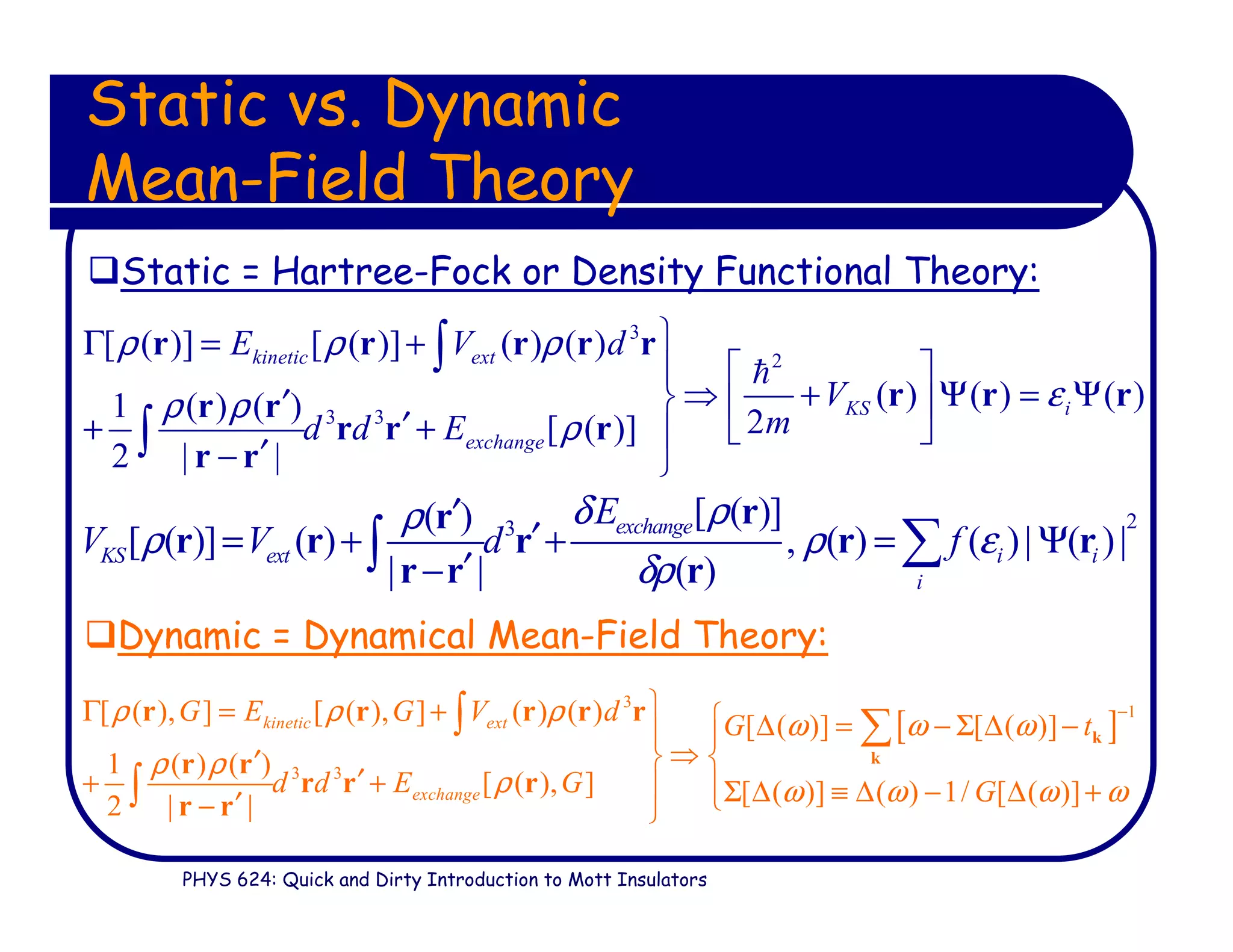 PHYS 624: Quick and Dirty Introduction to Mott Insulators
Static vs. Dynamic
Mean-Field Theory
Static = Hartree-Fock or Density Functional Theory:
Dynamic = Dynamical Mean-Field Theory:
3
2
3 3
[ ( )] [ ( )] ( ) ( )
( ) ( ) ( )1 ( ) ( ) 2[ ( )]
2 | |
kinetic ext
KS i
exchange
E V d
V
md d E
ρ ρ ρ
ερ ρ
ρ
Γ = +
 
⇒ + Ψ = Ψ′  
′+ +  
′− 
∫
∫
r r r r r
r r rr r
r r r
r r
ℏ
23
[ ( )]( )
[ ( )] ( ) , ( ) ( )| ( )|
| | ( )
exchange
KS ext i i
i
E
V V d f
δ ρρ
ρ ρ ε
δρ
′
′= + + = Ψ
′−
∑∫
rr
r r r r r
r r r
[ ]
3
1
3 3
[ ( ), ] [ ( ), ] ( ) ( ) [ ( )] [ ( )]
1 ( ) ( )
[ ( ), ] [ ( )] ( ) 1/ [ ( )]2 | |
kinetic ext
exchange
G E G V d G t
d d E G G
ρ ρ ρ ω ω ω
ρ ρ
ρ ω ω ω ω
−Γ = +  ∆ = − Σ ∆ − 
⇒ ′
′+ +  Σ ∆ ≡ ∆ − ∆ +′− 
∫ ∑
∫
k
k
r r r r r
r r
r r r
r r
 