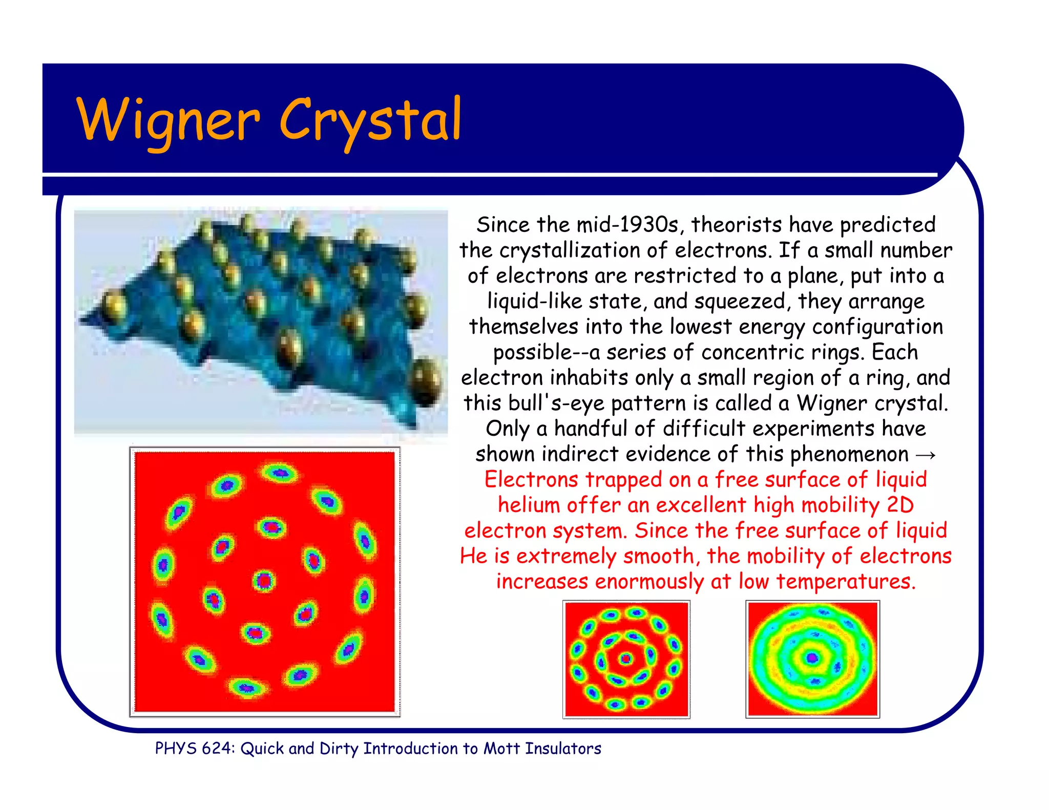 PHYS 624: Quick and Dirty Introduction to Mott Insulators
Wigner Crystal
Since the mid-1930s, theorists have predicted
the crystallization of electrons. If a small number
of electrons are restricted to a plane, put into a
liquid-like state, and squeezed, they arrange
themselves into the lowest energy configuration
possible--a series of concentric rings. Each
electron inhabits only a small region of a ring, and
this bull's-eye pattern is called a Wigner crystal.
Only a handful of difficult experiments have
shown indirect evidence of this phenomenon →
Electrons trapped on a free surface of liquid
helium offer an excellent high mobility 2D
electron system. Since the free surface of liquid
He is extremely smooth, the mobility of electrons
increases enormously at low temperatures.
 