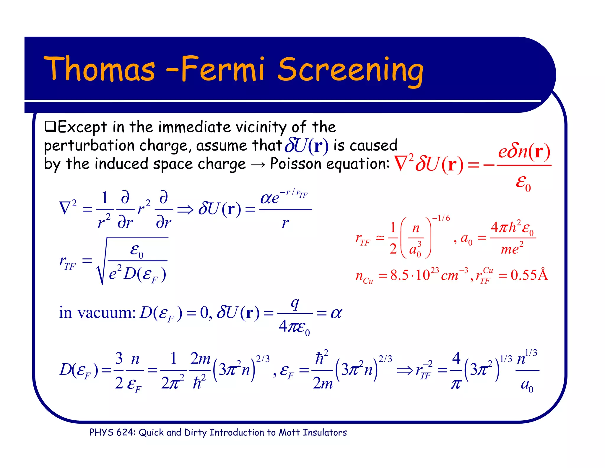 PHYS 624: Quick and Dirty Introduction to Mott Insulators
Thomas –Fermi Screening
Except in the immediate vicinity of the
perturbation charge, assume that is caused
by the induced space charge → Poisson equation: 2
0
( )
( )
e n
U
δ
δ
ε
∇ = −
r
r
/
2 2
2
0
2
0
1
( )
( )
in vacuum: ( ) 0, ( )
4
TFr r
TF
F
F
e
r U
r r r r
r
e D
q
D U
α
δ
ε
ε
ε δ α
πε
−
∂ ∂
∇ = ⇒ =
∂ ∂
=
= = =
r
r
( ) ( ) ( )
2 1/3
2/3 2/3 1/32 2 2 2
2 2
0
3 1 2 4
( ) 3 , 3 3
2 2 2
F F TF
F
n m n
D n n r
m a
ε π ε π π
ε π π
−
= = = ⇒ =
ℏ
ℏ
1/6
2
0
03 2
0
23 3
41
,
2
8.5 10 , 0.55Å
TF
Cu
Cu TF
n
r a
a me
n cm r
π ε
−
−
 
= 
 
= ⋅ =
ℏ
≃
( )Uδ r
 