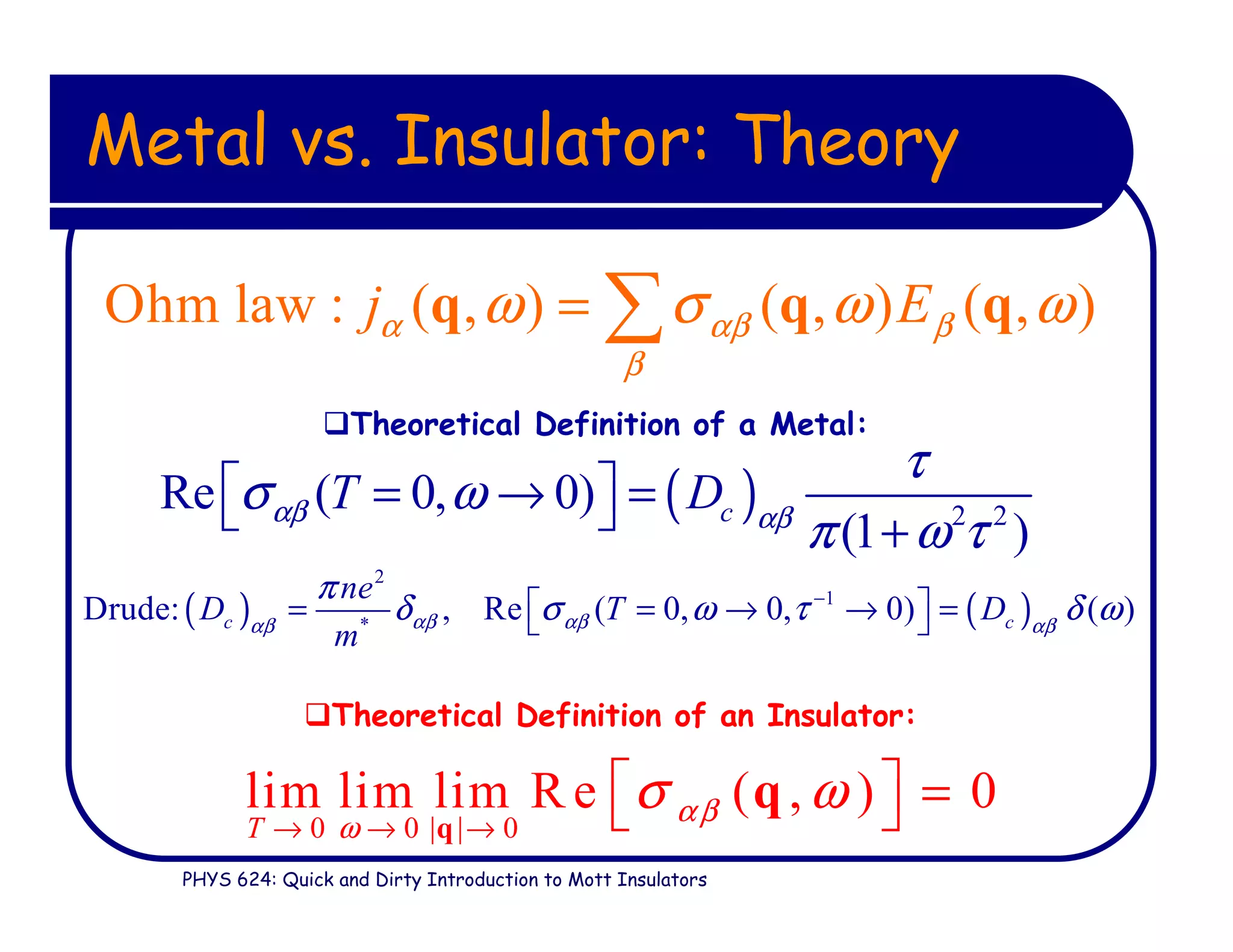 PHYS 624: Quick and Dirty Introduction to Mott Insulators
Metal vs. Insulator: Theory
0 0 | | 0
lim lim lim R e ( , ) 0
T
αβ
ω
σ ω
→ → →
  = q
q
Theoretical Definition of an Insulator:
Theoretical Definition of a Metal:
Ohm law : ( , ) ( , ) ( , )j Eα αβ β
β
ω σ ω ω= ∑q q q
( ) 2 2
Re ( 0, 0)
(1 )
cT Dαβ αβ
τ
σ ω
π ω τ
 = → =  +
( ) ( )
2
1
*
Drude: , Re ( 0, 0, 0) ( )c c
ne
D T D
m
αβ αβαβ αβ
π
δ σ ω τ δ ω−
 = = → → = 
 