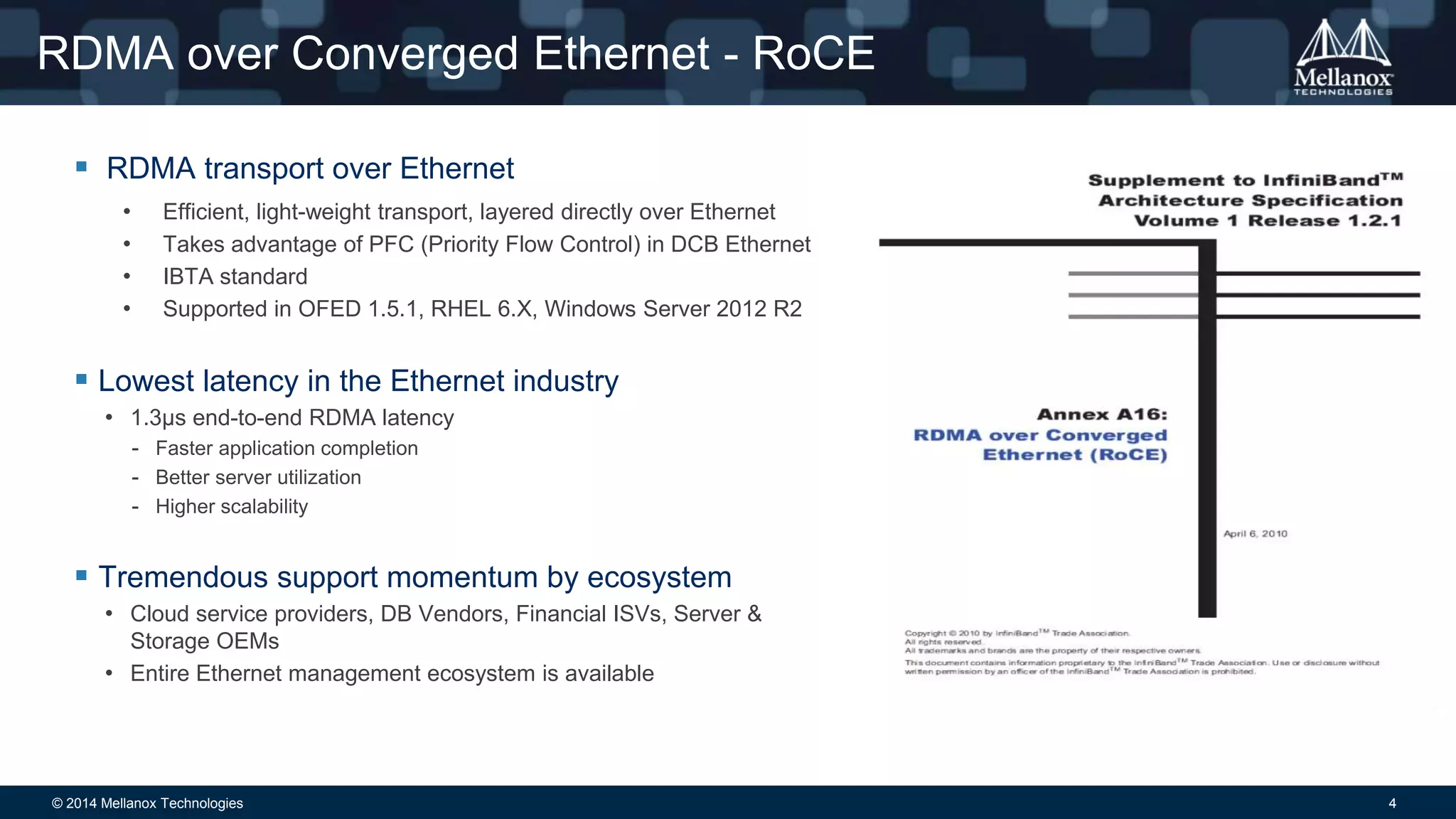 RDMA over Converged Ethernet - RoCE 
 RDMA transport over Ethernet 
• Efficient, light-weight transport, layered directly over Ethernet 
• Takes advantage of PFC (Priority Flow Control) in DCB Ethernet 
• IBTA standard 
• Supported in OFED 1.5.1, RHEL 6.X, Windows Server 2012 R2 
 Lowest latency in the Ethernet industry 
• 1.3μs end-to-end RDMA latency 
- Faster application completion 
- Better server utilization 
- Higher scalability 
 Tremendous support momentum by ecosystem 
• Cloud service providers, DB Vendors, Financial ISVs, Server & 
Storage OEMs 
• Entire Ethernet management ecosystem is available 
© 2014 Mellanox Technologies 4 
 