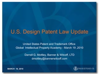 U.S. Design Patent Law Update United States Patent and Trademark Office  Global  Intellectual Property Academy - March 19 ,2010 Darrell G. Mottley, Banner & Witcoff, LTD [email_address] 