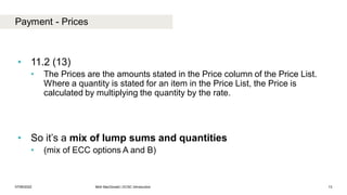 Payment - Prices
07/06/2022 Mott MacDonald | ECSC Introduction 13
• 11.2 (13)
• The Prices are the amounts stated in the Price column of the Price List.
Where a quantity is stated for an item in the Price List, the Price is
calculated by multiplying the quantity by the rate.
• So it’s a mix of lump sums and quantities
• (mix of ECC options A and B)
 