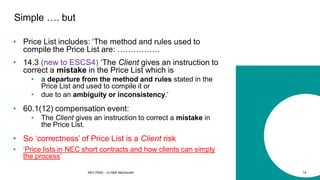 • Price List includes: ‘The method and rules used to
compile the Price List are: …………….
NEC PSSC - (c) Mott MacDonald 14
Simple …. but
• 14.3 (new to ESCS4) ‘The Client gives an instruction to
correct a mistake in the Price List which is
• a departure from the method and rules stated in the
Price List and used to compile it or
• due to an ambiguity or inconsistency.’
• 60.1(12) compensation event:
• The Client gives an instruction to correct a mistake in
the Price List.
• So ‘correctness’ of Price List is a Client risk
• ‘Price lists in NEC short contracts and how clients can simply
the process’
 