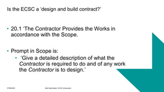 07/06/2022 Mott MacDonald | ECSC Introduction 16
Is the ECSC a ‘design and build contract?’
• 20.1 ‘The Contractor Provides the Works in
accordance with the Scope.
• Prompt in Scope is:
• ‘Give a detailed description of what the
Contractor is required to do and of any work
the Contractor is to design.’
 