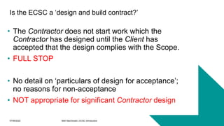 07/06/2022 Mott MacDonald | ECSC Introduction 17
Is the ECSC a ‘design and build contract?’
• The Contractor does not start work which the
Contractor has designed until the Client has
accepted that the design complies with the Scope.
• FULL STOP
• No detail on ‘particulars of design for acceptance’;
no reasons for non-acceptance
• NOT appropriate for significant Contractor design
 