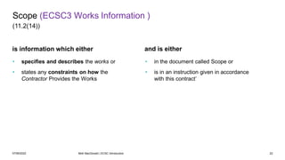 07/06/2022 Mott MacDonald | ECSC Introduction 22
and is either
is information which either
• specifies and describes the works or
• states any constraints on how the
Contractor Provides the Works
• in the document called Scope or
• is in an instruction given in accordance
with this contract’
Scope (ECSC3 Works Information )
(11.2(14))
 