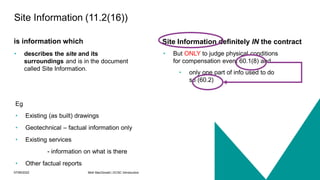 07/06/2022 Mott MacDonald | ECSC Introduction 24
Site Information definitely IN the contract
is information which
• describes the site and its
surroundings and is in the document
called Site Information.
• But ONLY to judge physical conditions
for compensation event 60.1(8) and
• only one part of info used to do
so (60.2)
Site Information (11.2(16))
Eg
• Existing (as built) drawings
• Geotechnical – factual information only
• Existing services
- information on what is there
• Other factual reports
 