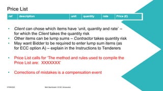 07/06/2022 Mott MacDonald | ECSC Introduction 28
Price List
• Client can chose which items have ‘unit, quantity and rate’ –
for which the Client takes the quantity risk
• Other items can be lump sums – Contractor takes quantity risk
• May want Bidder to be required to enter lump sum items (as
for ECC option A) – explain in the Instructions to Tenderers
• Price List calls for ‘The method and rules used to compile the
Price List are: XXXXXXX’
• Corrections of mistakes is a compensation event
 
