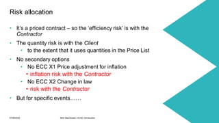07/06/2022 Mott MacDonald | ECSC Introduction 31
• It’s a priced contract – so the ‘efficiency risk’ is with the
Contractor
• The quantity risk is with the Client
• to the extent that it uses quantities in the Price List
• No secondary options
• No ECC X1 Price adjustment for inflation
• inflation risk with the Contractor
• No ECC X2 Change in law
• risk with the Contractor
• But for specific events……
Risk allocation
 
