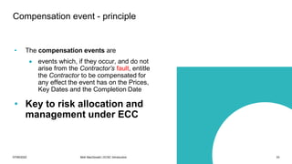 07/06/2022 Mott MacDonald | ECSC Introduction 33
Compensation event - principle
• The compensation events are
• events which, if they occur, and do not
arise from the Contractor’s fault, entitle
the Contractor to be compensated for
any effect the event has on the Prices,
Key Dates and the Completion Date
• Key to risk allocation and
management under ECC
 