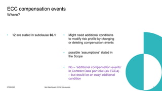07/06/2022 Mott MacDonald | ECSC Introduction 34
• 12 are stated in subclause 60.1 • Might need additional conditions
to modify risk profile by changing
or deleting compensation events
ECC compensation events
Where?
• possible ‘assumptions’ stated in
the Scope
• No – ‘additional compensation events’
in Contract Data part one (as ECC4)
– but would be an easy additional
condition
 