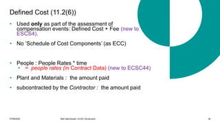 07/06/2022 Mott MacDonald | ECSC Introduction 36
Defined Cost (11.2(6))
• Used only as part of the assessment of
compensation events: Defined Cost + Fee (new to
ESCS4).
• No ‘Schedule of Cost Components’ (as ECC)
• People : People Rates * time
• = people rates (in Contract Data) (new to ECSC44)
• Plant and Materials : the amount paid
• subcontracted by the Contractor : the amount paid
 