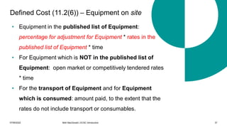 07/06/2022 Mott MacDonald | ECSC Introduction 37
Defined Cost (11.2(6)) – Equipment on site
• Equipment in the published list of Equipment:
percentage for adjustment for Equipment * rates in the
published list of Equipment * time
• For Equipment which is NOT in the published list of
Equipment: open market or competitively tendered rates
* time
• For the transport of Equipment and for Equipment
which is consumed: amount paid, to the extent that the
rates do not include transport or consumables.
 