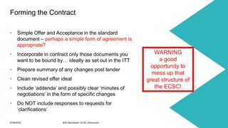 07/06/2022 Mott MacDonald | ECSC Introduction 38
• Simple Offer and Acceptance in the standard
document – perhaps a simple form of agreement is
appropriate?
• Incorporate in contract only those documents you
want to be bound by… ideally as set out in the ITT
• Prepare summary of any changes post tender
• Clean revised offer ideal
• Include ‘addenda’ and possibly clear ‘minutes of
negotiations’ in the form of specific changes
• Do NOT include responses to requests for
‘clarifications’
Forming the Contract
WARNING
a good
opportunity to
mess up that
great structure of
the ECSC!
 