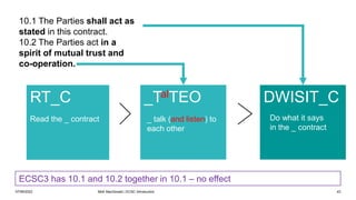 07/06/2022 Mott MacDonald | ECSC Introduction 43
RT_C
Read the _ contract
10.1 The Parties shall act as
stated in this contract.
10.2 The Parties act in a
spirit of mutual trust and
co-operation.
DWISIT_C
_TalTEO
ECSC3 has 10.1 and 10.2 together in 10.1 – no effect
Do what it says
in the _ contract
_ talk (and listen) to
each other
 
