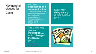07/06/2022 Mott MacDonald | ECSC Introduction 45
The Client’s
acceptance of a
communication
….or acceptance of the
work does not change
the Contractor’s
responsibility to
Provide the Works or
liability for its
design.(14.4)
The Client may
give an
instruction…..
which changes
the Scope.
(14.2)
(ECSC3 Works
Information)
Client may
delegate any
of their actions
(14.5)
Key general
clauses for
Client
 