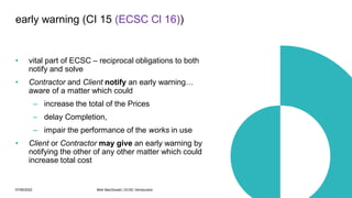 07/06/2022 Mott MacDonald | ECSC Introduction 46
• vital part of ECSC – reciprocal obligations to both
notify and solve
• Contractor and Client notify an early warning…
aware of a matter which could
– increase the total of the Prices
– delay Completion,
– impair the performance of the works in use
• Client or Contractor may give an early warning by
notifying the other of any other matter which could
increase total cost
early warning (CI 15 (ECSC Cl 16))
 