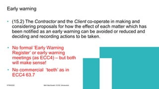 07/06/2022 Mott MacDonald | ECSC Introduction 47
• (15.2) The Contractor and the Client co-operate in making and
considering proposals for how the effect of each matter which has
been notified as an early warning can be avoided or reduced and
deciding and recording actions to be taken.
Early warning
• No formal ‘Early Warning
Register’ or early warning
meetings (as ECC4) – but both
will make sense!
• No commercial ‘teeth’ as in
ECC4 63.7
 