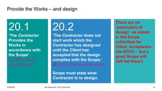 07/06/2022 Mott MacDonald | ECSC Introduction 50
Provide the Works – and design
20.1
‘The Contractor
Provides the
Works in
accordance with
the Scope’
(ECSC3 Works
Information)
20.2
‘The Contractor does not
start work which the
Contractor has designed
until the Client has
accepted that the design
complies with the Scope.’
(ECSC3 Works Information)
Scope must state what
Contractor is to design.
There are no
‘particulars of
design’ as stated
in the Scope
submitted for
Client acceptance
(As ECC4 - but a
good Scope will
still list them!)
 