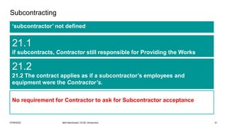 07/06/2022 Mott MacDonald | ECSC Introduction 51
Subcontracting
‘subcontractor’ not defined
21.1
if subcontracts, Contractor still responsible for Providing the Works
21.2
21.2 The contract applies as if a subcontractor’s employees and
equipment were the Contractor’s.
No requirement for Contractor to ask for Subcontractor acceptance
 