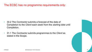 07/06/2022 Mott MacDonald | ECSC Introduction 53
The ECSC has no programme requirements only:
• 30.2 The Contractor submits a forecast of the date of
Completion to the Client each week from the starting date until
Completion.
• 31.1 The Contractor submits programmes to the Client as
stated in the Scope.
 
