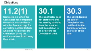 Obligations
11.2(1)
Completion is when the
Contractor has completed
the works in accordance
with the Scope except for
correcting notified Defects
which do not prevent the
Client from using the
works or others from doing
their work.
30.1
The Contractor does
not start work until
the starting date and
does the work so
that Completion is
on or before the
Completion Date.
30.3
The Client decides
the date of
Completion and
certifies it to the
Contractor within
one week of the
date.
54
Mott MacDonald |
 