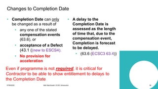 07/06/2022 Mott MacDonald | ECSC Introduction 56
• Completion Date can only
be changed as a result of
• any one of the stated
compensation events
(63.6), or
• acceptance of a Defect
(43.1 ((new to ESCS4).
• No provision for
acceleration
• A delay to the
Completion Date is
assessed as the length
of time that, due to the
compensation event,
Completion is forecast
to be delayed.
• (63.6 (ECSC3 63.4))
Changes to Completion Date
Even if programme is not required, it is critical for
Contractor to be able to show entitlement to delays to
the Completion Date
 