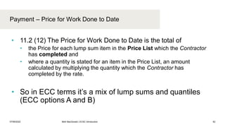 Payment – Price for Work Done to Date
07/06/2022 Mott MacDonald | ECSC Introduction 62
• 11.2 (12) The Price for Work Done to Date is the total of
• the Price for each lump sum item in the Price List which the Contractor
has completed and
• where a quantity is stated for an item in the Price List, an amount
calculated by multiplying the quantity which the Contractor has
completed by the rate.
• So in ECC terms it’s a mix of lump sums and quantiles
(ECC options A and B)
 