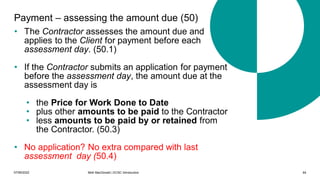 07/06/2022 Mott MacDonald | ECSC Introduction 64
Payment – assessing the amount due (50)
• The Contractor assesses the amount due and
applies to the Client for payment before each
assessment day. (50.1)
• If the Contractor submits an application for payment
before the assessment day, the amount due at the
assessment day is
• the Price for Work Done to Date
• plus other amounts to be paid to the Contractor
• less amounts to be paid by or retained from
the Contractor. (50.3)
• No application? No extra compared with last
assessment day (50.4)
 