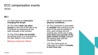 07/06/2022 Mott MacDonald | ECSC Introduction 68
• (1) Client gives an instruction
changing the Scope
• (2) The Client does not allow
access to and use of the site to the
Contractor as necessary for the
work included in the contract.
• (3) The Client does not provide
something which it is to provide by
the date stated in the contract
• Missing is default by ‘Others’
• (8) The Contractor encounters
physical conditions….
• (9) The Contractor is prevented
by weather from carrying out all
work on the site for periods of
time, each at least one full
working day, which are in total
more than one seventh of the
total number of days between
the starting date and the
Completion Date.
• (12) The Client gives an
instruction to correct a mistake
in the Price List.
ECC compensation events
What?
60.1
 