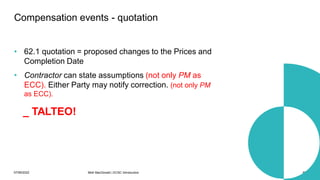 07/06/2022 Mott MacDonald | ECSC Introduction 69
• 62.1 quotation = proposed changes to the Prices and
Completion Date
• Contractor can state assumptions (not only PM as
ECC). Either Party may notify correction. (not only PM
as ECC).
Compensation events - quotation
_ TALTEO!
 