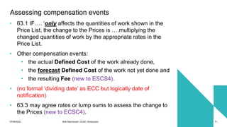 07/06/2022 Mott MacDonald | ECSC Introduction 71
Assessing compensation events
• 63.1 IF…. ‘only affects the quantities of work shown in the
Price List, the change to the Prices is ….multiplying the
changed quantities of work by the appropriate rates in the
Price List.
• Other compensation events:
• the actual Defined Cost of the work already done,
• the forecast Defined Cost of the work not yet done and
• the resulting Fee (new to ESCS4).
• (no formal ‘dividing date’ as ECC but logically date of
notification)
• 63.3 may agree rates or lump sums to assess the change to
the Prices (new to ECSC4).
 