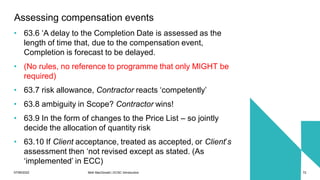 07/06/2022 Mott MacDonald | ECSC Introduction 72
Assessing compensation events
• 63.6 ‘A delay to the Completion Date is assessed as the
length of time that, due to the compensation event,
Completion is forecast to be delayed.
• (No rules, no reference to programme that only MIGHT be
required)
• 63.7 risk allowance, Contractor reacts ‘competently’
• 63.8 ambiguity in Scope? Contractor wins!
• 63.9 In the form of changes to the Price List – so jointly
decide the allocation of quantity risk
• 63.10 If Client acceptance, treated as accepted, or Client’s
assessment then ‘not revised except as stated. (As
‘implemented’ in ECC)
 