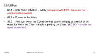 07/06/2022 Mott MacDonald | ECSC Introduction 76
Liabilities
• 80.1 – Lists Client liabilities - oddly (compared with ECC, these are not
compensation events)
• 81.1 – Contractor liabilities
• 82.2 - ‘Any cost which the Contractor has paid or will pay as a result of an
event for which the Client is liable is paid by the Client.’ (ECSC4 – avoids the
word ‘indemnify’)
 