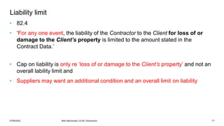 07/06/2022 Mott MacDonald | ECSC Introduction 77
Liability limit
• 82.4
• ‘For any one event, the liability of the Contractor to the Client for loss of or
damage to the Client’s property is limited to the amount stated in the
Contract Data.’
• Cap on liability is only re ‘loss of or damage to the Client’s property’ and not an
overall lability limit and
• Suppliers may want an additional condition and an overall limit on liability
 