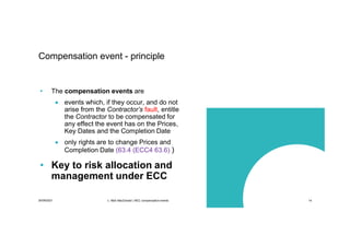 30/09/2021 c. Mott MacDonald | NEC compensation events 14
Compensation event - principle
• The compensation events are
 events which, if they occur, and do not
arise from the Contractor’s fault, entitle
the Contractor to be compensated for
any effect the event has on the Prices,
Key Dates and the Completion Date
 only rights are to change Prices and
Completion Date (63.4 (ECC4 63.6) )
• Key to risk allocation and
management under ECC
 