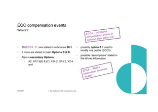 30/09/2021 c. Mott MacDonald | NEC compensation events 15
• 19 (ECC4, 21) are stated in subclause 60.1
• 3 more are stated in main Options B & D
• Also in secondary Options
• X2, X12.3(6) & (7), X14.2, X15.2, Y2.4
and
• possibly option Z if used to
modify risk profile (ECC3)
ECC compensation events
Where?
• possible ‘assumptions’ stated in
the Works Information
 