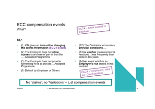 30/09/2021 c. Mott MacDonald | NEC compensation events 16
• (1) PM gives an instruction changing
the Works Information (ECC4 Scope)
• (2) The Employer does not allow
access to and use of part of the Site
…. Accepted Programme
• (3) The Employer does not provide
something he is to provide….Accepted
Programme
• (5) Default by Employer or Others
• (12) The Contractor encounters
physical conditions….
• (13) A weather measurement is
recorded…less frequently than
once in ten years
• (14) An event which is an
Employer’s risk stated in this
contract
ECC compensation events
What?
60.1
No ‘claims’; no ‘Variations’ – just compensation events
 