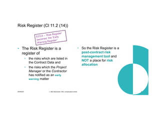 30/09/2021 c. Mott MacDonald | NEC compensation events 20
• The Risk Register is a
register of
• the risks which are listed in
the Contract Data and
• the risks which the Project
Manager or the Contractor
has notified as an early
warning matter
• So the Risk Register is a
post-contract risk
management tool and
NOT a place for risk
allocation
Risk Register (Cl 11.2 (14))
 