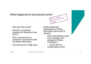30/09/2021 c. Mott MacDonald | NEC compensation events 21
• Why were they used?
• Should a ‘provisional
programme’ allowance to go
with it?
• ECC requirement is to
construct in accordance with
the Works Information
• ‘provisional sum’ is not used
• Instead state best
assumptions in Works
Information about what is
required
• When assumptions need
to be changed, then
change the Works
Information….
• ….which will be a
compensation event
What happened to provisional sums?
 