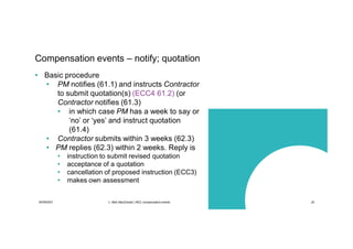 30/09/2021 c. Mott MacDonald | NEC compensation events 25
Compensation events – notify; quotation
• Basic procedure
• PM notifies (61.1) and instructs Contractor
to submit quotation(s) (ECC4 61.2) (or
Contractor notifies (61.3)
• in which case PM has a week to say or
‘no’ or ‘yes’ and instruct quotation
(61.4)
• Contractor submits within 3 weeks (62.3)
• PM replies (62.3) within 2 weeks. Reply is
• instruction to submit revised quotation
• acceptance of a quotation
• cancellation of proposed instruction (ECC3)
• makes own assessment
 