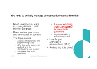 30/09/2021 c. Mott MacDonald | NEC compensation events 36
• Need to agree you want
to manage them… and
monitor progress
• Keep to clear processes
and timescales in contract
• The team needs:
• Accepted Programme and
programming skills
• QSs that understand cost
and risk and the
Contractor’s cost system
• An agreed format for
quotations
• A way of working
with Contractor
for acceptable
quotations
• Negotiation skills –
and empowerment
• Use Project
Manager’s
assumptions (61.6)
• Roll up the little ones?
You need to actively manage compensation events from day 1
 