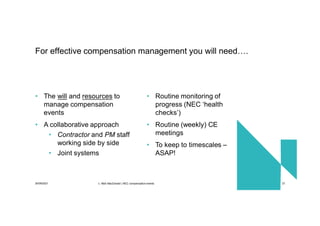 30/09/2021 c. Mott MacDonald | NEC compensation events 37
• The will and resources to
manage compensation
events
• A collaborative approach
• Contractor and PM staff
working side by side
• Joint systems
• Routine monitoring of
progress (NEC ‘health
checks’)
• Routine (weekly) CE
meetings
• To keep to timescales –
ASAP!
For effective compensation management you will need….
 