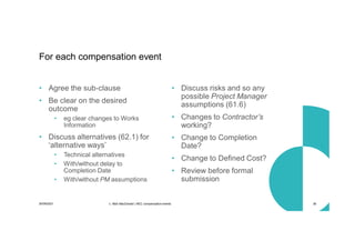 30/09/2021 c. Mott MacDonald | NEC compensation events 38
• Agree the sub-clause
• Be clear on the desired
outcome
• eg clear changes to Works
Information
• Discuss alternatives (62.1) for
‘alternative ways’
• Technical alternatives
• With/without delay to
Completion Date
• With/without PM assumptions
• Discuss risks and so any
possible Project Manager
assumptions (61.6)
• Changes to Contractor’s
working?
• Change to Completion
Date?
• Change to Defined Cost?
• Review before formal
submission
For each compensation event
 